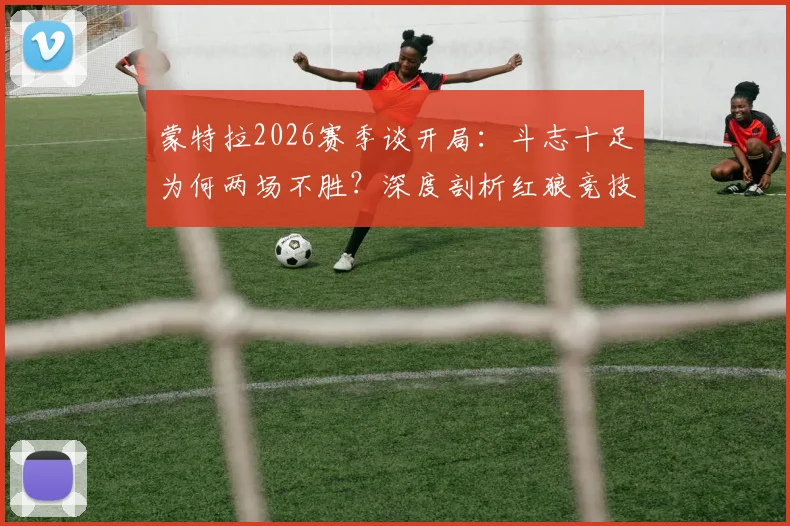 蒙特拉2026赛季谈开局:斗志十足为何两场不胜?深度剖析红狼竞技战术困境与调整方向