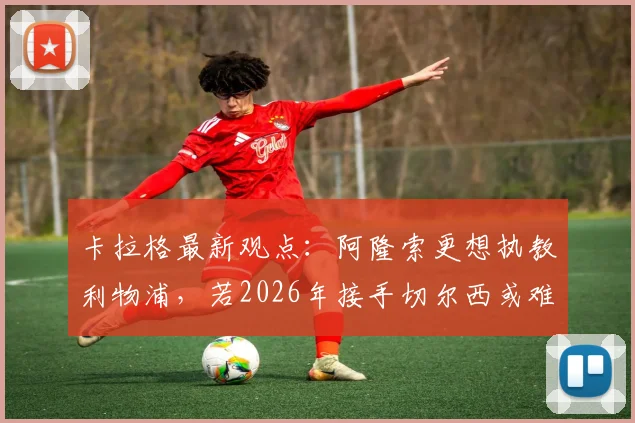 卡拉格最新观点：阿隆索更想执教利物浦，若2026年接手切尔西或难回归红军帅位