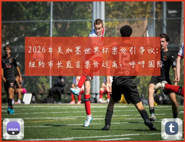 2026年美加墨世界杯票价引争议：纽约市长直言票价过高，呼吁国际足联让足球回归大众