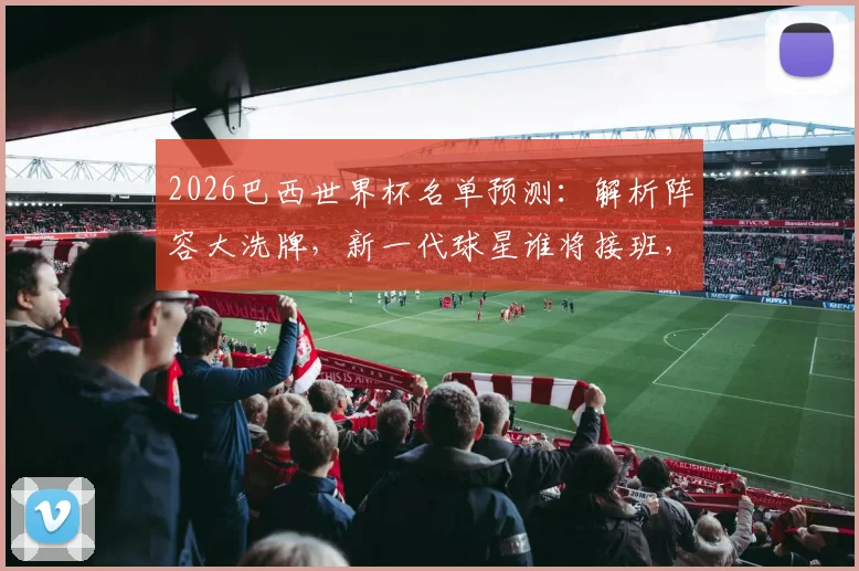 2026巴西世界杯名单预测：解析阵容大洗牌，新一代球星谁将接班，附落选老将全解析