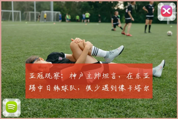 亚冠观察：神户主帅坦言，在东亚踢中日韩球队，很少遇到像卡塔尔萨德这么强的西亚对手