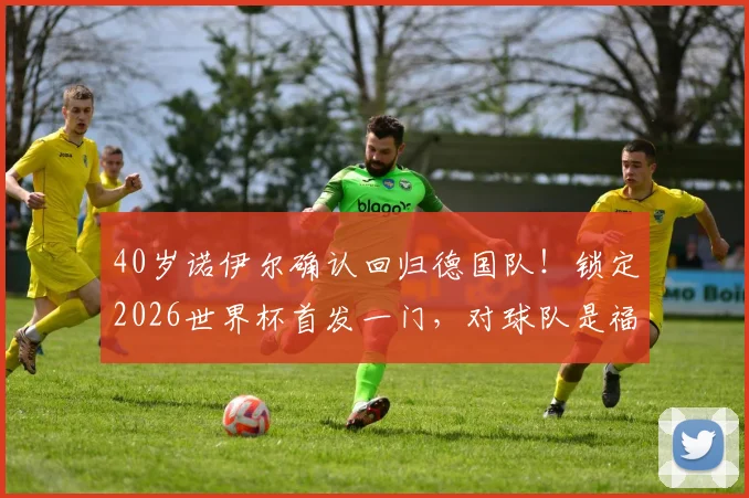 40岁诺伊尔确认回归德国队!锁定2026世界杯首发一门,对球队是福是祸?深度分析门将竞争格局