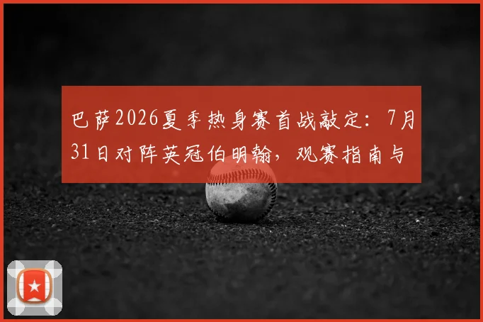 巴萨2026夏季热身赛首战敲定：7月31日对阵英冠伯明翰，观赛指南与对手解析