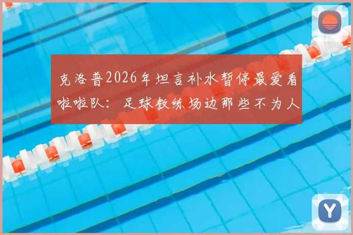 克洛普2026年坦言补水暂停最爱看啦啦队:足球教练场边那些不为人知的放松时刻与比赛规则解读