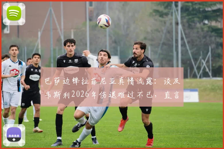 巴萨边锋拉菲尼亚真情流露：谈及韦斯利2026年伤退难过不已，直言深知其留队渴望与困境