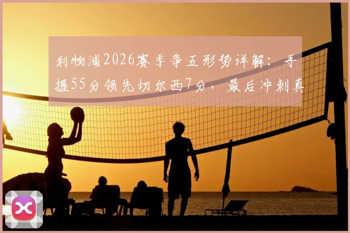 利物浦2026赛季争五形势详解：手握55分领先切尔西7分，最后冲刺真的稳了吗？