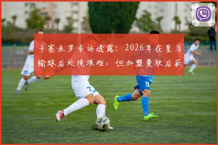 卡塞米罗专访透露:2026年在皇马输球后处境艰难,但加盟曼联后获球迷鼎力支持,详解两大豪门俱乐部文化差异