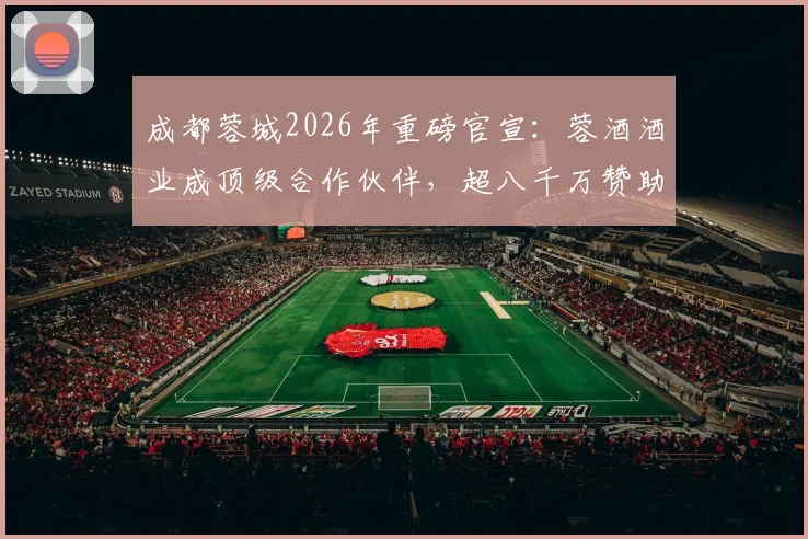 成都蓉城2026年重磅官宣：蓉酒酒业成顶级合作伙伴，超八千万赞助额彰显商业新高度