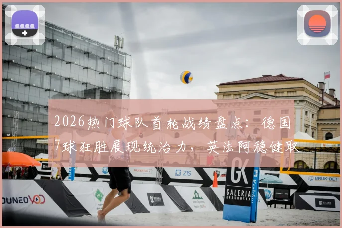 2026热门球队首轮战绩盘点：德国7球狂胜展现统治力，英法阿稳健取胜，西葡爆冷暴露隐患