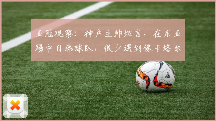 亚冠观察：神户主帅坦言，在东亚踢中日韩球队，很少遇到像卡塔尔萨德这么强的西亚对手