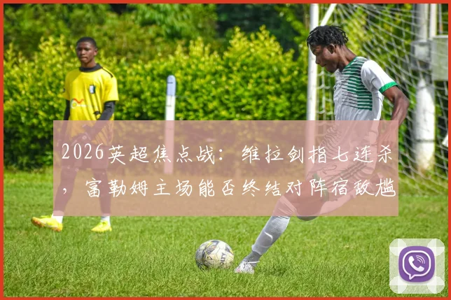 2026英超焦点战：维拉剑指七连杀，富勒姆主场能否终结对阵宿敌尴尬纪录？