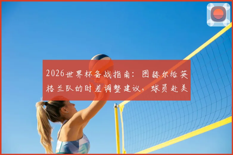 2026世界杯备战指南:图赫尔给英格兰队的时差调整建议,球员赴美国周边度假的利弊分析
