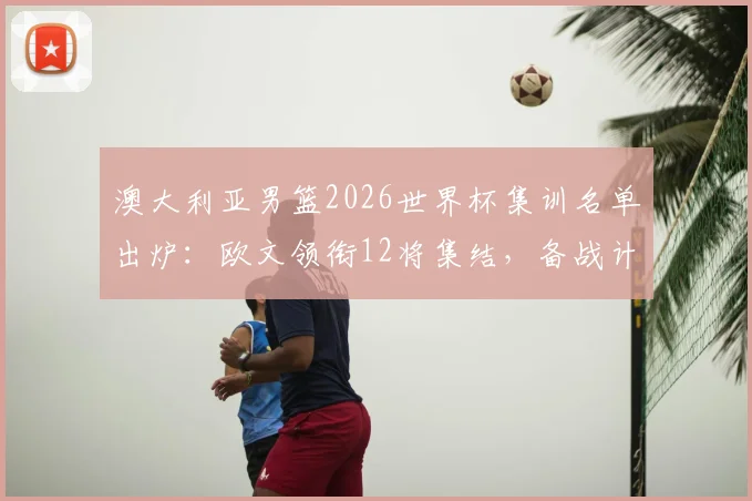 澳大利亚男篮2026世界杯集训名单出炉：欧文领衔12将集结，备战计划与球员前景分析
