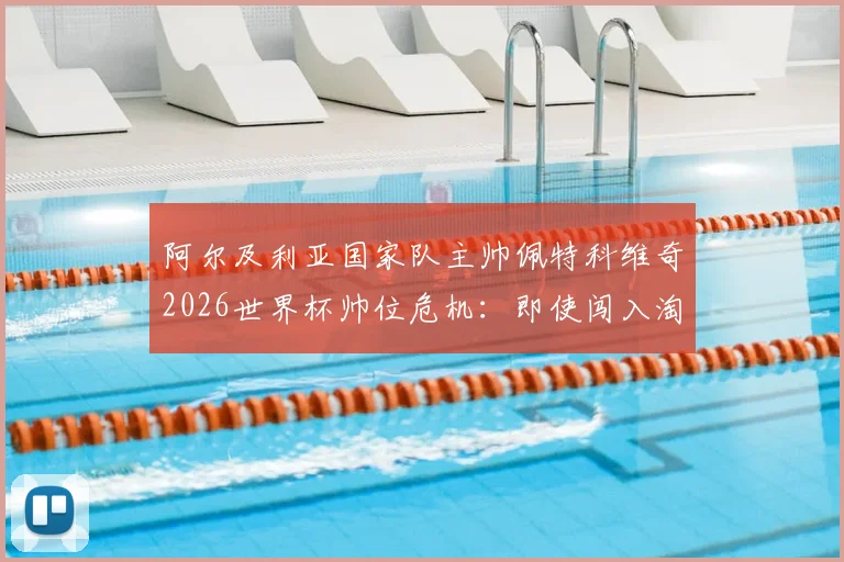 阿尔及利亚国家队主帅佩特科维奇2026世界杯帅位危机:即使闯入淘汰赛也可能下课,内部压力与换帅分析