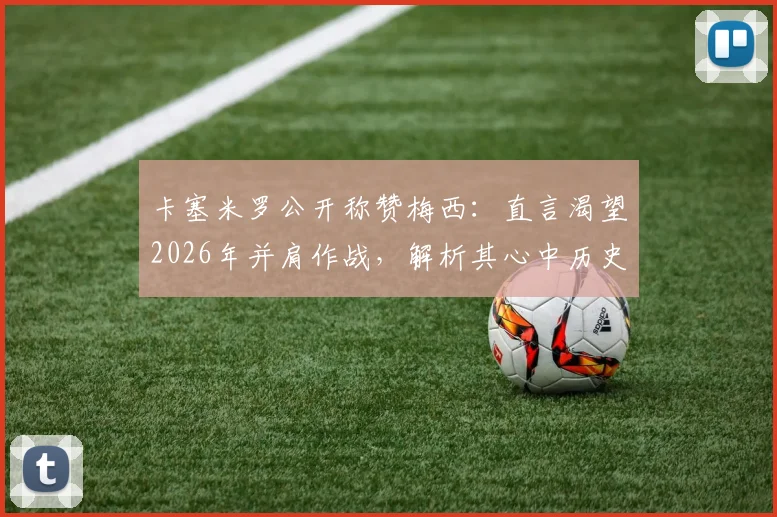 卡塞米罗公开称赞梅西：直言渴望2026年并肩作战，解析其心中历史最佳球员地位