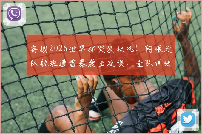 备战2026世界杯突发状况!阿根廷队航班遭雷暴袭击延误,全队训练日程被打乱,Tyc披露最新细节