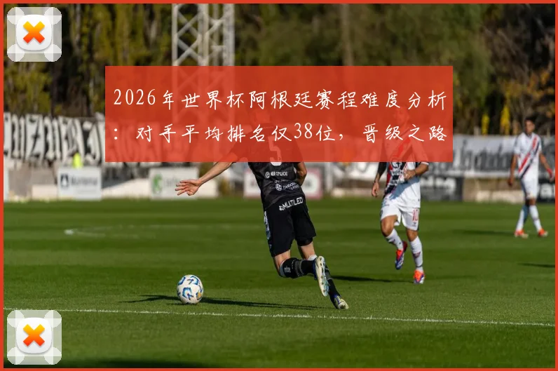 2026年世界杯阿根廷赛程难度分析:对手平均排名仅38位,晋级之路或成史上最容易半决赛之旅