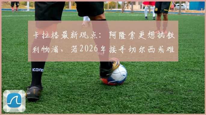 卡拉格最新观点:阿隆索更想执教利物浦,若2026年接手切尔西或难回归红军帅位