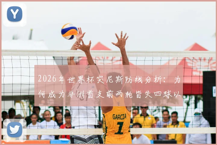 2026年世界杯突尼斯防线分析：为何成为非洲首支前两轮皆失四球以上的球队，背后数据与战术解读