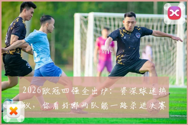 2026欧冠四强全出炉：资深球迷热议，你看好哪两队能一路杀进决赛？