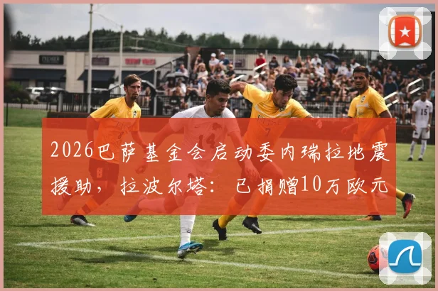 2026巴萨基金会启动委内瑞拉地震援助，拉波尔塔：已捐赠10万欧元，附巴萨历年慈善项目回顾