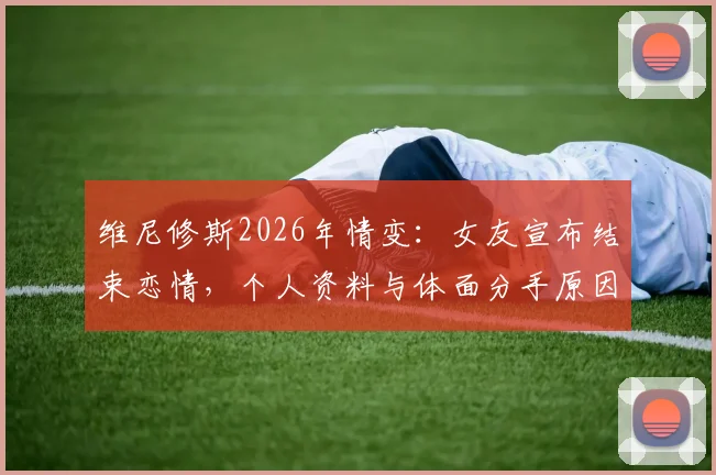 维尼修斯2026年情变：女友宣布结束恋情，个人资料与体面分手原因深度探讨