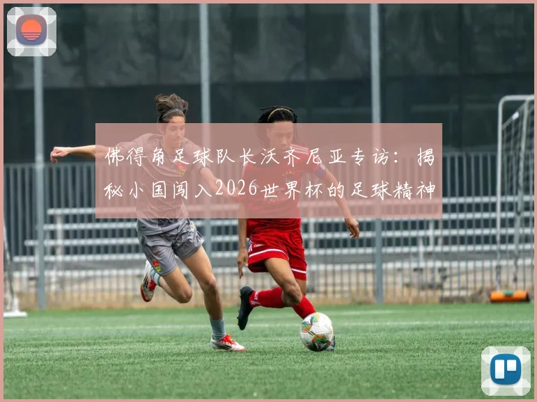 佛得角足球队长沃齐尼亚专访:揭秘小国闯入2026世界杯的足球精神,我们虽小但内心强大