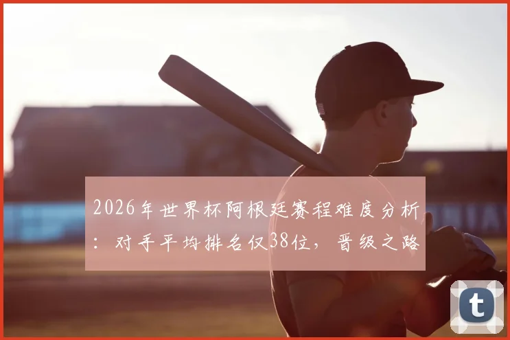 2026年世界杯阿根廷赛程难度分析：对手平均排名仅38位，晋级之路或成史上最容易半决赛之旅