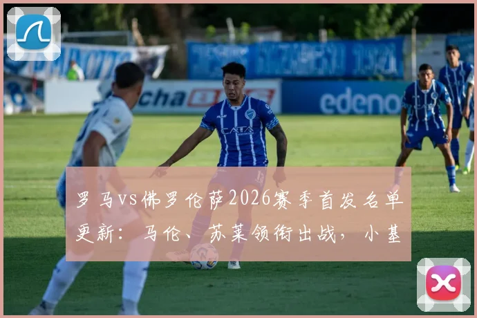 罗马vs佛罗伦萨2026赛季首发名单更新:马伦、苏莱领衔出战,小基恩缺席原因解析