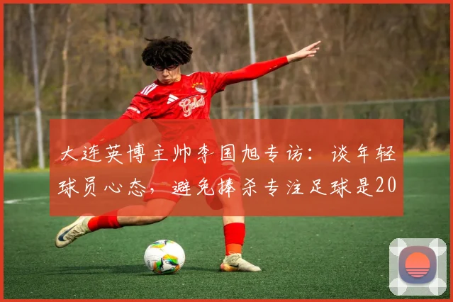 大连英博主帅李国旭专访:谈年轻球员心态,避免捧杀专注足球是2026年成长关键