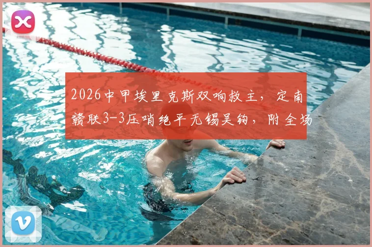 2026中甲埃里克斯双响救主,定南赣联3-3压哨绝平无锡吴钩,附全场集锦与积分榜影响解读