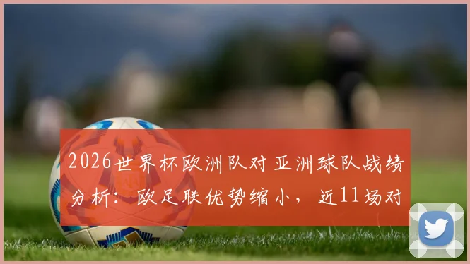 2026世界杯欧洲队对亚洲球队战绩分析：欧足联优势缩小，近11场对决输掉6场