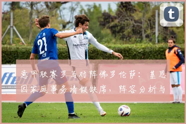 意甲联赛罗马对阵佛罗伦萨：基恩因家庭事务请假缺席，阵容分析与比赛前瞻