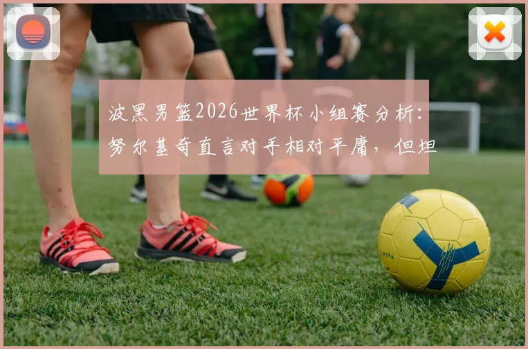 波黑男篮2026世界杯小组赛分析：努尔基奇直言对手相对平庸，但坦言对阵加拿大男篮压力巨大