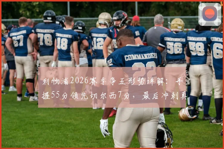利物浦2026赛季争五形势详解：手握55分领先切尔西7分，最后冲刺真的稳了吗？