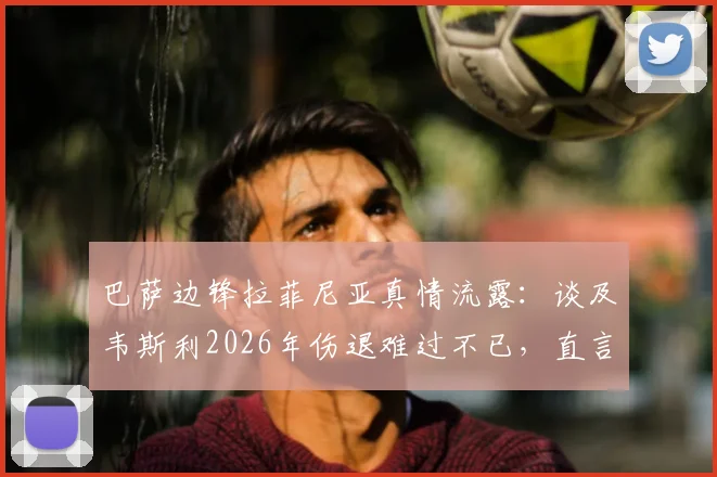 巴萨边锋拉菲尼亚真情流露:谈及韦斯利2026年伤退难过不已,直言深知其留队渴望与困境