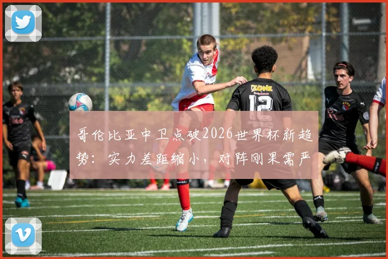 哥伦比亚中卫点破2026世界杯新趋势:实力差距缩小,对阵刚果需严防快速反击战术