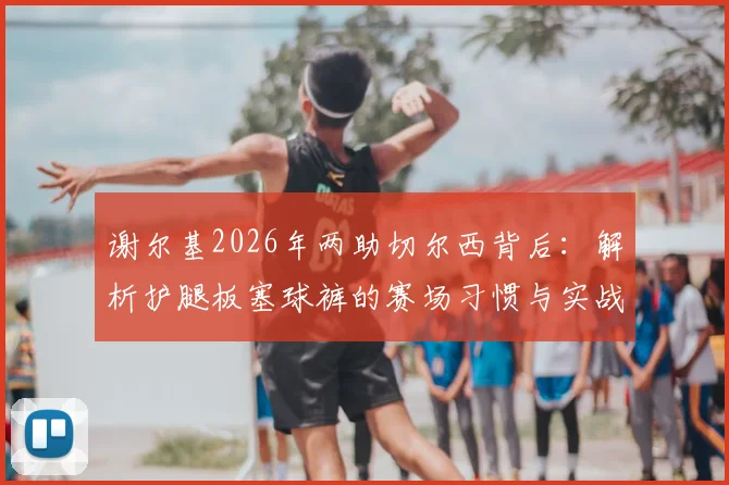 谢尔基2026年两助切尔西背后:解析护腿板塞球裤的赛场习惯与实战价值