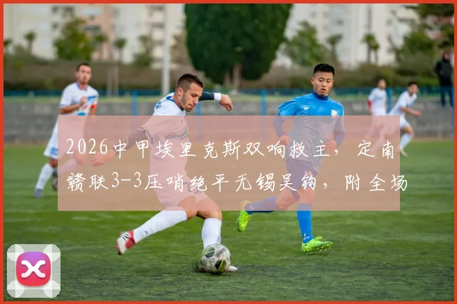2026中甲埃里克斯双响救主，定南赣联3-3压哨绝平无锡吴钩，附全场集锦与积分榜影响解读