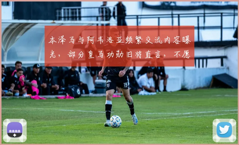 本泽马与阿韦洛亚频繁交流内容曝光,部分皇马功勋旧将直言,不愿看到姆巴佩2026年成为伯纳乌新王