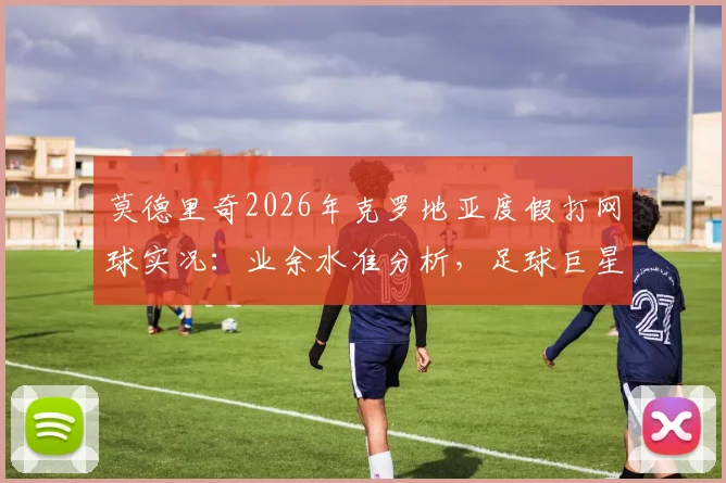 莫德里奇2026年克罗地亚度假打网球实况:业余水准分析,足球巨星跨界运动能力引热议