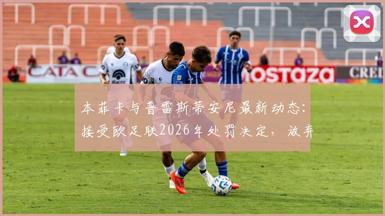 本菲卡与普雷斯蒂安尼最新动态:接受欧足联2026年处罚决定,放弃上诉意味着什么?
