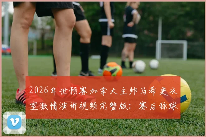 2026年世预赛加拿大主帅马希更衣室激情演讲视频完整版：赛后称球员为国家英雄是哪场比赛？教练采访实录
