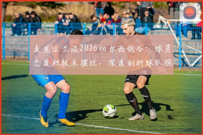 麦克法兰谈2026切尔西低谷：球员态度积极未摆烂，深度剖析球队现状与未来出路