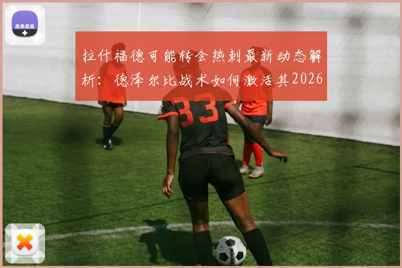 拉什福德可能转会热刺最新动态解析：德泽尔比战术如何激活其2026年最佳状态？