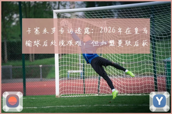 卡塞米罗专访透露：2026年在皇马输球后处境艰难，但加盟曼联后获球迷鼎力支持，详解两大豪门俱乐部文化差异