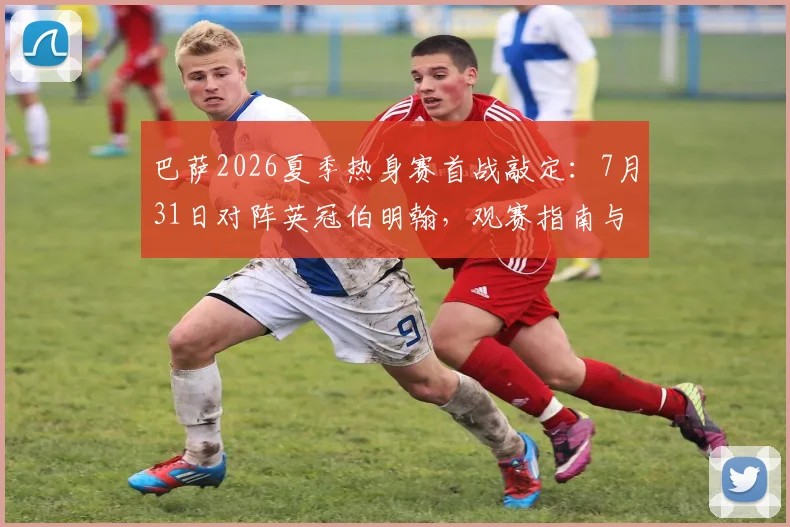 巴萨2026夏季热身赛首战敲定：7月31日对阵英冠伯明翰，观赛指南与对手解析