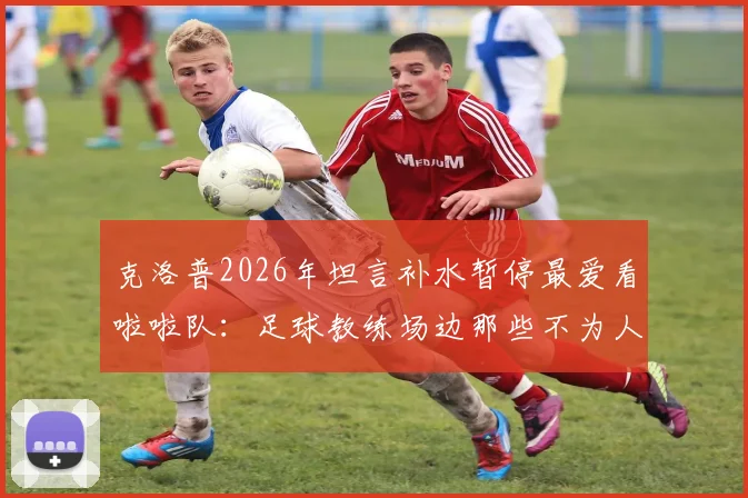 克洛普2026年坦言补水暂停最爱看啦啦队：足球教练场边那些不为人知的放松时刻与比赛规则解读