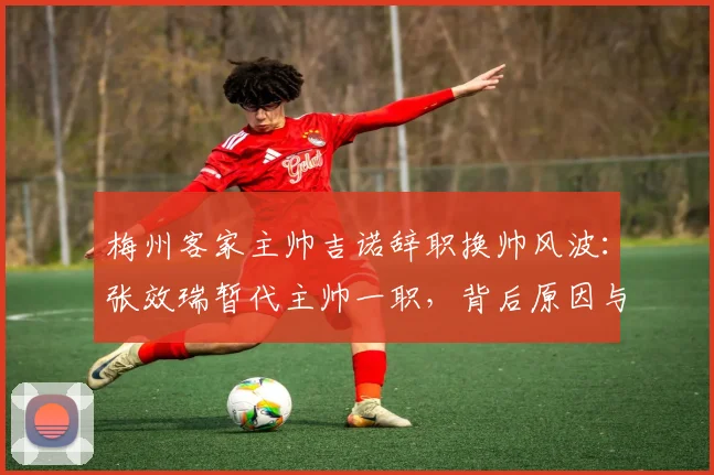 梅州客家主帅吉诺辞职换帅风波：张效瑞暂代主帅一职，背后原因与未来影响分析