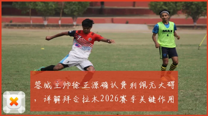 蓉城主帅徐正源确认费利佩无大碍，详解拜合拉木2026赛季关键作用与球队阵容应对策略